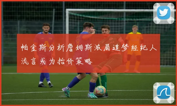 帕金斯分析詹姆斯浓眉追梦经纪人流言或为抬价策略