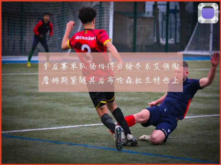 季后赛单队场均得分榜乔东艾领衔詹姆斯紧随其后布伦森杜兰特也上榜