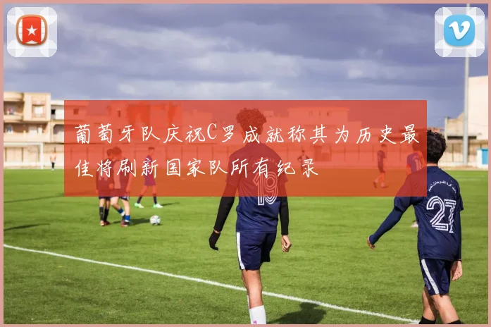 葡萄牙队庆祝C罗成就称其为历史最佳将刷新国家队所有纪录
