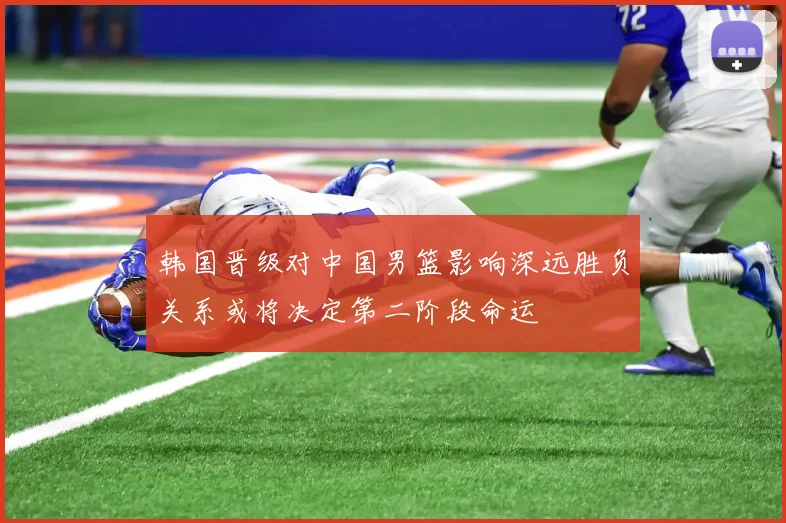 韩国晋级对中国男篮影响深远胜负关系或将决定第二阶段命运