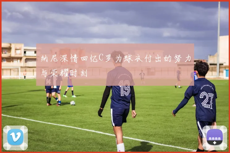 纳尼深情回忆C罗为球衣付出的努力与荣耀时刻