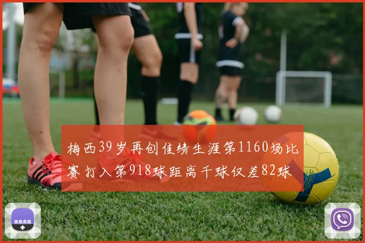 梅西39岁再创佳绩生涯第1160场比赛打入第918球距离千球仅差82球