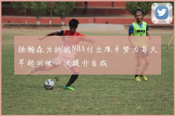 杨瀚森为挑战NBA付出艰辛努力每天早起训练六次提升自我