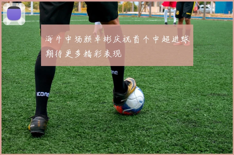 海牛中场颜卓彬庆祝首个中超进球期待更多精彩表现