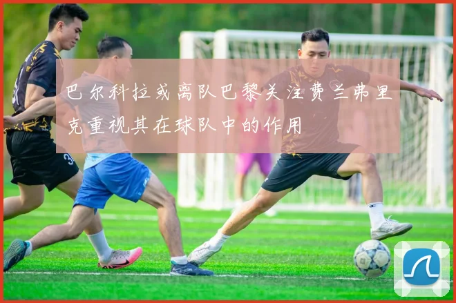 巴尔科拉或离队巴黎关注费兰弗里克重视其在球队中的作用