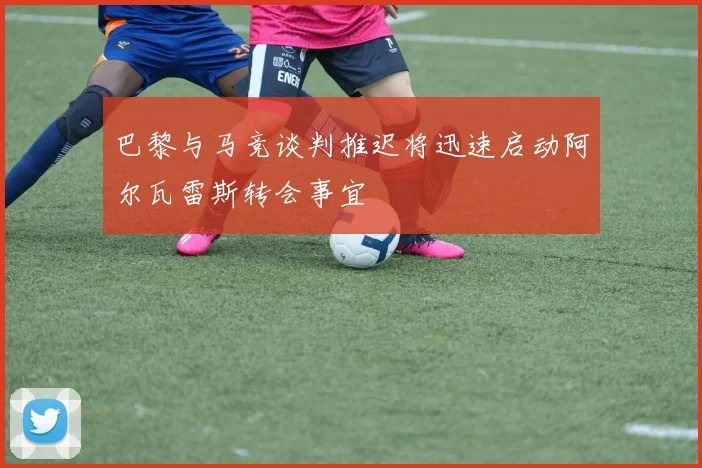 巴黎与马竞谈判推迟将迅速启动阿尔瓦雷斯转会事宜