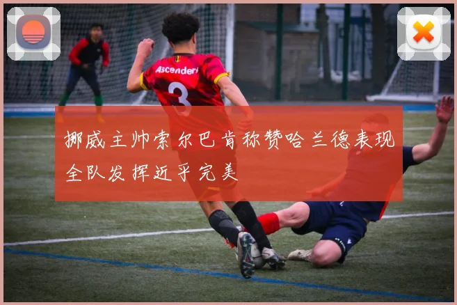 挪威主帅索尔巴肯称赞哈兰德表现全队发挥近乎完美