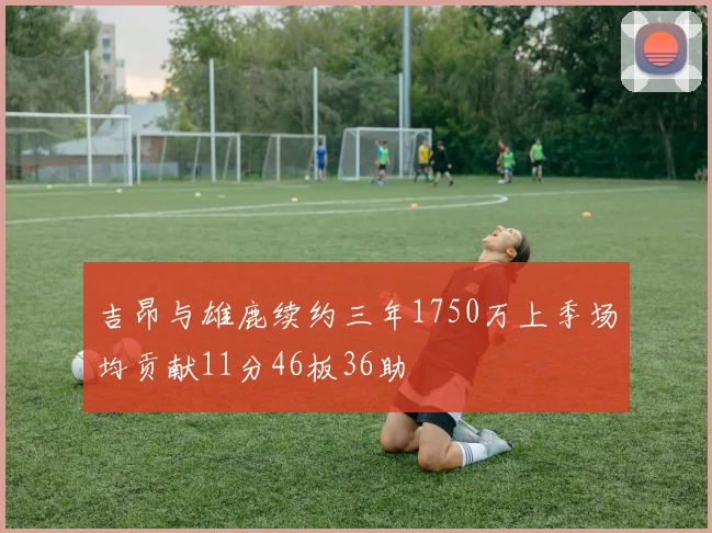 吉昂与雄鹿续约三年1750万上季场均贡献11分46板36助