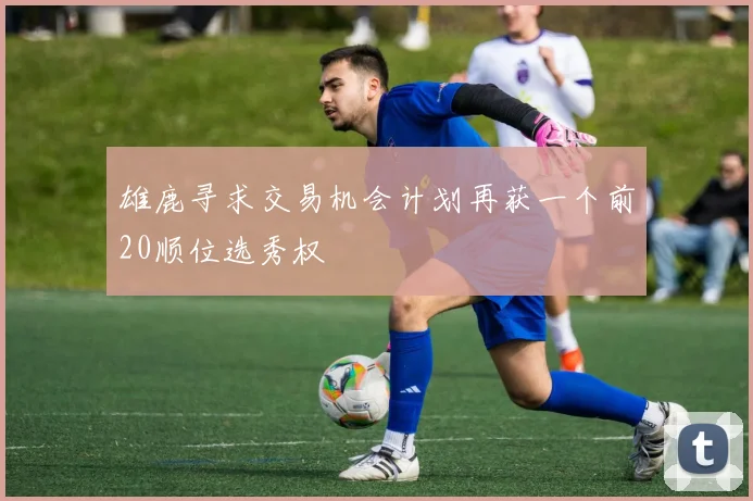 雄鹿寻求交易机会计划再获一个前20顺位选秀权