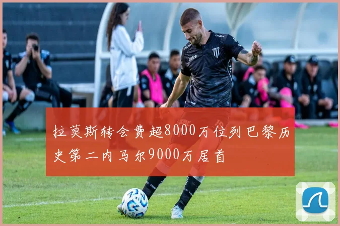 拉莫斯转会费超8000万位列巴黎历史第二内马尔9000万居首