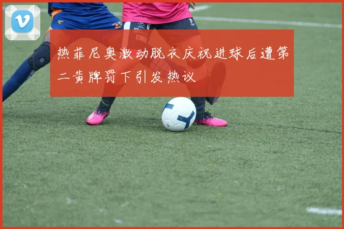 热菲尼奥激动脱衣庆祝进球后遭第二黄牌罚下引发热议