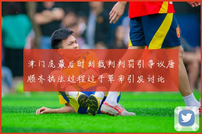 津门虎最后时刻裁判判罚引争议唐顺齐执法过程过于草率引发讨论