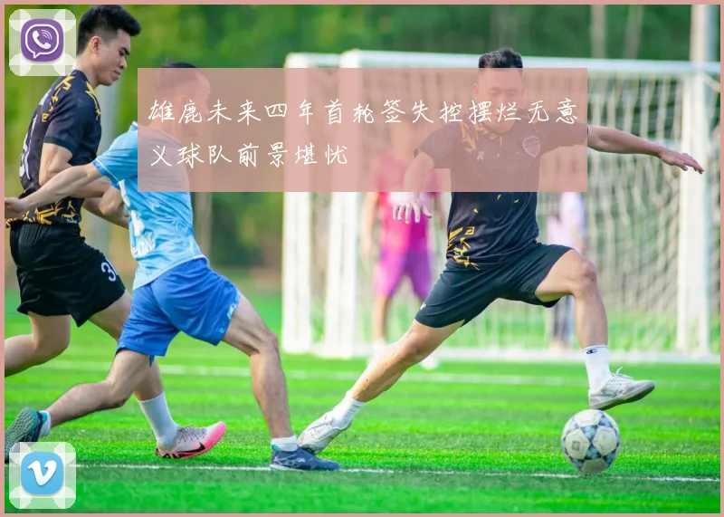 雄鹿未来四年首轮签失控摆烂无意义球队前景堪忧