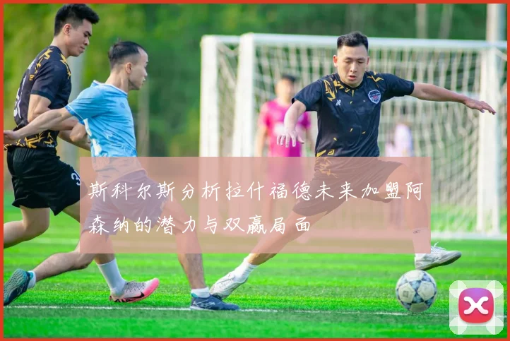 斯科尔斯分析拉什福德未来加盟阿森纳的潜力与双赢局面