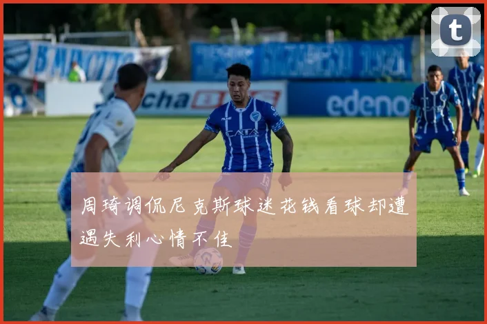周琦调侃尼克斯球迷花钱看球却遭遇失利心情不佳