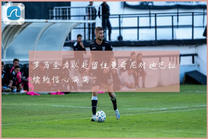 罗马全力以赴留住曼奇尼对迪巴拉续约信心满满