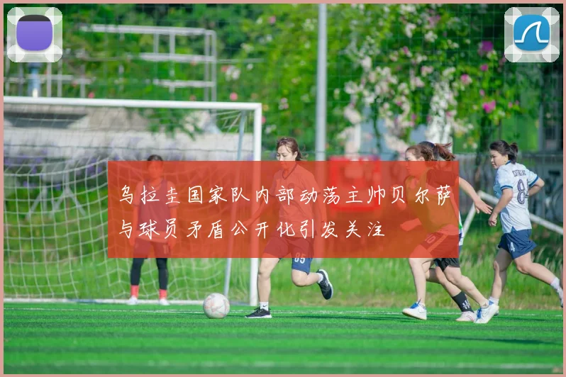 乌拉圭国家队内部动荡主帅贝尔萨与球员矛盾公开化引发关注