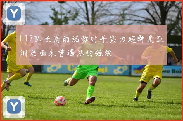 U17队长周雨诺称对手实力超群是亚洲层面未曾遇见的强敌